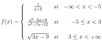 f(x)=
\left\{
\begin{array}{ccr}
\frac{1}{x+5} & si & -\infty < x < -5 \\
\\ \frac{x^2-6x+9}{x^2-7x+12} & si & -5 \leq x < 3 \\
\\ \sqrt{3x-9} & si & 3 \leq x < +\infty
\end{array}
\right.